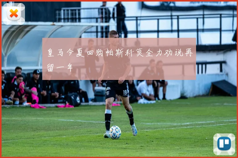 皇马今夏回购帕斯科莫全力劝说再留一年