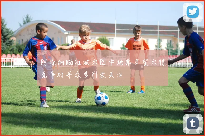 阿森纳瞄准波尔图中场弗罗霍尔特竞争对手众多引发关注
