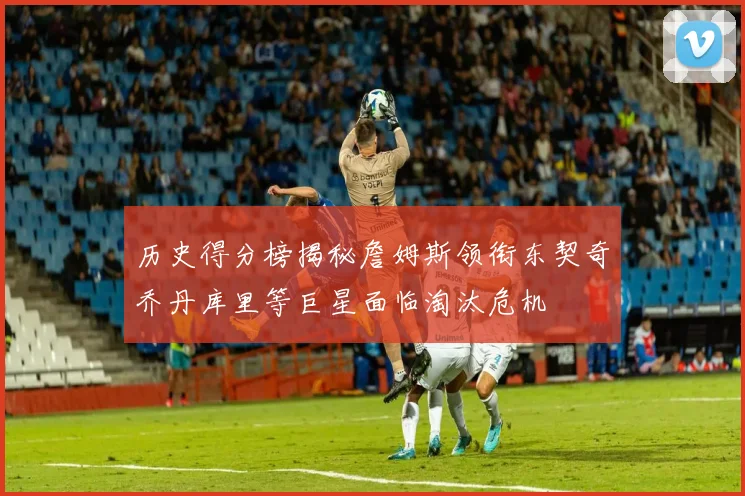 历史得分榜揭秘詹姆斯领衔东契奇乔丹库里等巨星面临淘汰危机