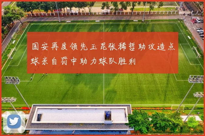 国安再度领先玉昆张稀哲助攻造点球亲自罚中助力球队胜利