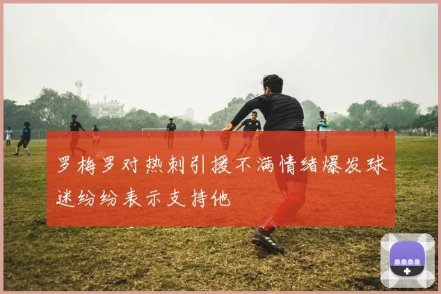 罗梅罗对热刺引援不满情绪爆发球迷纷纷表示支持他