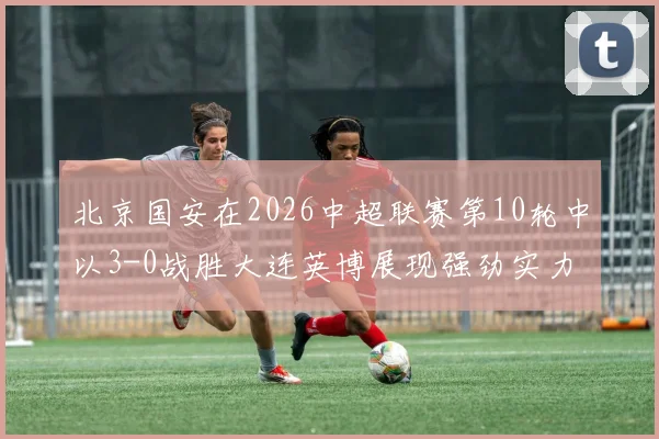 北京国安在2026中超联赛第10轮中以3-0战胜大连英博展现强劲实力