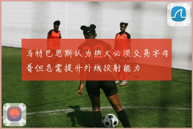 马特巴恩斯认为热火必须交易字母哥但急需提升外线投射能力