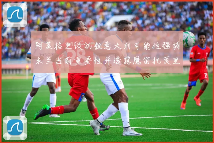 阿莱格里谈执教意大利可能性强调米兰当前重要性并透露魔笛托莫里缺阵消息