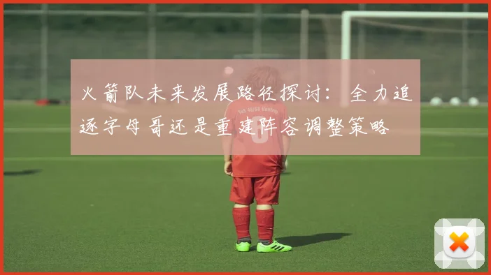 火箭队未来发展路径探讨：全力追逐字母哥还是重建阵容调整策略