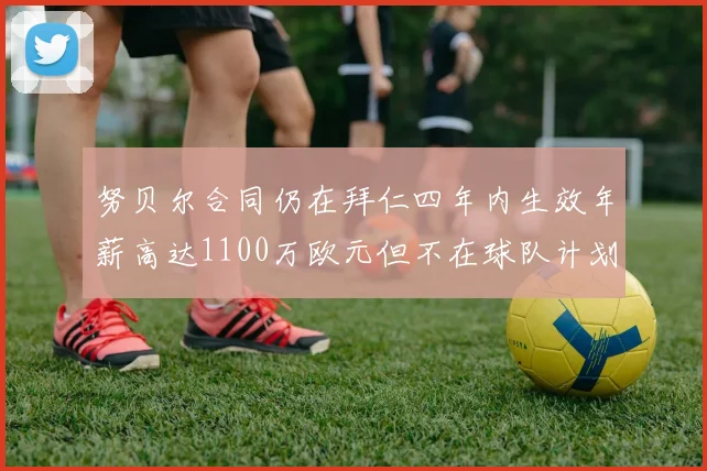 努贝尔合同仍在拜仁四年内生效年薪高达1100万欧元但不在球队计划中