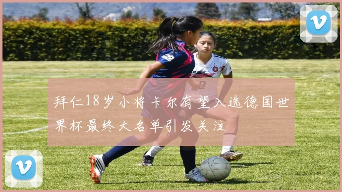 拜仁18岁小将卡尔有望入选德国世界杯最终大名单引发关注