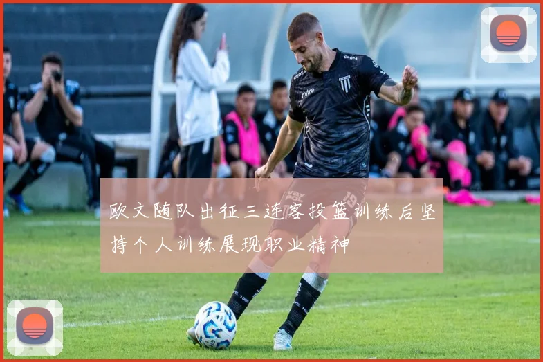 欧文随队出征三连客投篮训练后坚持个人训练展现职业精神