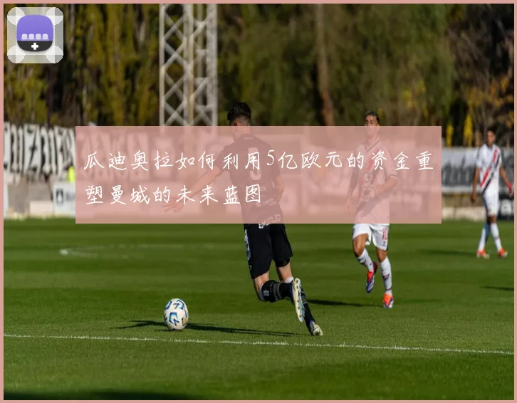 瓜迪奥拉如何利用5亿欧元的资金重塑曼城的未来蓝图
