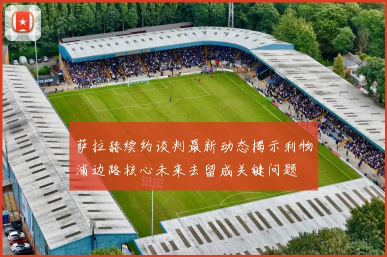 萨拉赫续约谈判最新动态揭示利物浦边路核心未来去留成关键问题
